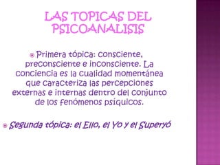 LAS TOPICAS DEL PSICOANALISISPrimera tópica: consciente, preconsciente e inconsciente. La conciencia es la cualidad momentánea que caracteriza las percepciones externas e internas dentro del conjunto de los fenómenos psíquicos.Segunda tópica: el Ello, el Yo y el Superyó