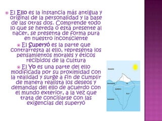 El Ello es la instancia más antigua y original de la personalidad y la base de las otras dos. Comprende todo lo que se hereda o está presente al nacer, se presenta de forma pura en nuestro inconscienteEl Superyó es la parte que contrarresta al ello, representa los pensamientos morales y éticos recibidos de la culturaEl Yo es una parte del ello modificada por su proximidad con la realidad y surge a fin de cumplir de manera realista los deseos y demandas del ello de acuerdo con el mundo exterior, a la vez que trata de conciliarse con las exigencias del superyó