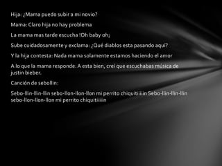 Hija: ¿Mama puedo subir a mi novio?
Mama: Claro hija no hay problema
La mama mas tarde escucha !Oh baby oh¡
Sube cuidadosamente y exclama: ¿Qué diablos esta pasando aquí?
Y la hija contesta: Nada mama solamente estamos haciendo el amor
A lo que la mama responde: A esta bien, creí que escuchabas música de
justin bieber.
Canción de sebollin:
Sebo-llin-llin-llin sebo-llon-llon-llon mi perrito chiquitiiiiin Sebo-llin-llin-llin
sebo-llon-llon-llon mi perrito chiquitiiiiin
 