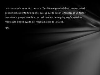 La tristeza es la emoción contraria. También se puede definir como el estado
de ánimo más confortable por el cual se puede pasar, la tristeza es un factor
importante, ya que sin ella no se podría sentir la alegría y según estudios
médicos la alegría ayuda a el mejoramiento de la salud.

FIN
 