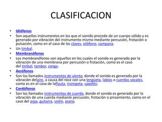 CLASIFICACION
• Idiófonos
• Son aquellos instrumentos en los que el sonido procede de un cuerpo sólido y es
generado por vibración del instrumento mismo mediante percusión, frotación o
pulsación, como en el caso de las claves, xilófono, campana.
• Un timbal.
• Membranófonos
• Los membranófonos son aquellos en los cuales el sonido es generado por la
vibración de una membrana por percusión o frotación, como es el caso
del timbal, tambor, conga.
• Aerófonos
• Son los llamados instrumentos de viento, donde el sonido es generado por la
vibración delaire, a causa del roce con una lengüeta, labios o cuerdas vocales,
como es en el caso de laflauta, trompeta, saxofón.
• Cordófonos
• Son los llamados instrumentos de cuerda, donde el sonido es generado por la
vibración de una cuerda mediante percusión, frotación o pinzamiento, como en el
caso del arpa, guitarra, violín, piano.
 