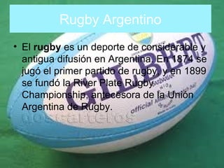 Rugby Argentino
• El rugby es un deporte de considerable y
antigua difusión en Argentina. En 1874 se
jugó el primer partido de rugby, y en 1899
se fundó la River Plate Rugby
Championship, antecesora de la Unión
Argentina de Rugby.

 