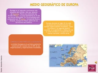 Europa es el segundo continente más
pequeño del mundo, sólo por delante
de Oceanía. Tiene una extensión de
10.530.751km²,1 lo que representa el 7% de
las tierras emergidas. En la actualidad está
compuesto por 49 países, incluyendo Rusia y
Turquía, aunque la mayor parte de sus
territorios sea asiática
COMERCIO COMO PARTE DE LA GEOGRAFIA
La Unión Europea es la primera potencia
comercial del mundo con el 20% de las
importaciones y exportaciones mundiales.
Europa durante el siglo XX ha sido
escenario de acontecimientos de
hondas repercusiones mundiales, como
la primera y la segunda guerra
mundial, el surgimiento y disolución de
la unión soviética y la aparición de
nuevas naciones, entres otras.
Final
Diseño:AlexandraValencia
 