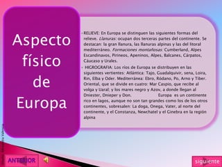 •RELIEVE: En Europa se distinguen las siguientes formas del
relieve. Llanuras: ocupan dos terceras partes del continente. Se
destacan: la gran llanura, las llanuras alpinas y las del litoral
mediterráneo. Formaciones montañosas: Cumberland, Alpes
Escandinavos, Pirineos, Apeninos, Alpes, Balcanes, Cárpatos,
Cáucaso y Urales.
• HIGROGRAFIA: Los ríos de Europa se distribuyen en las
siguientes vertientes: Atlántica: Tajo, Guadalquivir, sena, Loira,
Rin, Elba y Oder. Mediterránea: Ebro, Ródano, Po, Arno y Tiber.
Oriental, que se divide en cuatro: Mar Caspio, que recibe al
volga y Uaral; y los mares negro y Azov, a donde llegan al
Dniester, Dnieper y Don. Europa es un continente
rico en lagos, aunque no son tan grandes como los de los otros
continentes, sobresalen: La doga, Onega, Vater, al norte del
continente, y el Constanza, Newchatel y el Ginebra en la región
alpina
Aspecto
físico
de
Europa
Diseño:AlexandraValencia
siguiente
 