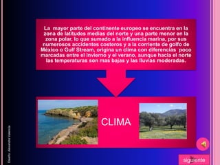 CLIMA
La mayor parte del continente europeo se encuentra en la
zona de latitudes medias del norte y una parte menor en la
zona polar, lo que sumado a la influencia marina, por sus
numerosos accidentes costeros y a la corriente de golfo de
México o Gulf Stream, origina un clima con diferencias poco
marcadas entre el invierno y el verano, aunque hacia el norte
las temperaturas son mas bajas y las lluvias moderadas.
Diseño:AlexandraValencia
siguiente
 