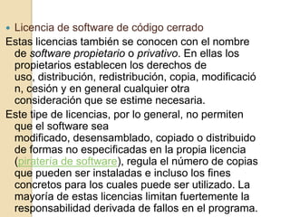 Licencia de software de código cerrado
Estas licencias también se conocen con el nombre
 de software propietario o privativo. En ellas los
 propietarios establecen los derechos de
 uso, distribución, redistribución, copia, modificació
 n, cesión y en general cualquier otra
 consideración que se estime necesaria.
Este tipe de licencias, por lo general, no permiten
 que el software sea
 modificado, desensamblado, copiado o distribuido
 de formas no especificadas en la propia licencia
 (piratería de software), regula el número de copias
 que pueden ser instaladas e incluso los fines
 concretos para los cuales puede ser utilizado. La
 mayoría de estas licencias limitan fuertemente la
 responsabilidad derivada de fallos en el programa.
 