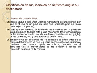 Clasificación de las licencias de software según su
destinatario

  Licencia de Usuario Final
En inglés EULA o End User License Agreement, es una licencia por
   la cual el uso de un producto sólo está permitido para un único
   usuario (el comprador).
En este tipo de contrato, el dueño de los derechos de un producto
   insta al usuario final de éste a que reconozca tener conocimiento
   de las restricciones de uso, de los derechos del autor (copyright),
   de las patentes, etc. y que acepte de conformidad.
El conocimiento del contenido de los contratos es difícil antes de la
   compra del producto ya que las cajas de los productos raramente
   contienen una copia completa del mismo, dándose que el
   comprador en la mayor parte de las ocasiones conoce su
   contenido después de la compra.
 