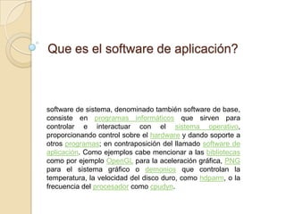 Que es el software de aplicación?



software de sistema, denominado también software de base,
consiste en programas informáticos que sirven para
controlar e interactuar con el sistema operativo,
proporcionando control sobre el hardware y dando soporte a
otros programas; en contraposición del llamado software de
aplicación. Como ejemplos cabe mencionar a las bibliotecas
como por ejemplo OpenGL para la aceleración gráfica, PNG
para el sistema gráfico o demonios que controlan la
temperatura, la velocidad del disco duro, como hdparm, o la
frecuencia del procesador como cpudyn.
 