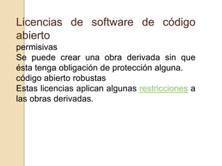 Licencias de software de código
abierto
permisivas
Se puede crear una obra derivada sin que
ésta tenga obligación de protección alguna.
código abierto robustas
Estas licencias aplican algunas restricciones a
las obras derivadas.
 