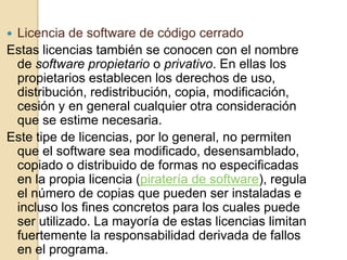 Licencia de software de código cerrado
Estas licencias también se conocen con el nombre
 de software propietario o privativo. En ellas los
 propietarios establecen los derechos de uso,
 distribución, redistribución, copia, modificación,
 cesión y en general cualquier otra consideración
 que se estime necesaria.
Este tipe de licencias, por lo general, no permiten
 que el software sea modificado, desensamblado,
 copiado o distribuido de formas no especificadas
 en la propia licencia (piratería de software), regula
 el número de copias que pueden ser instaladas e
 incluso los fines concretos para los cuales puede
 ser utilizado. La mayoría de estas licencias limitan
 fuertemente la responsabilidad derivada de fallos
 en el programa.
 