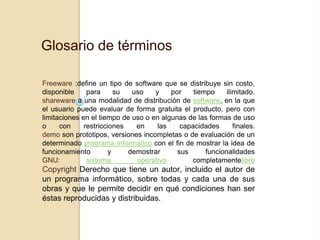 Glosario de términos

Freeware :define un tipo de software que se distribuye sin costo,
disponible     para      su  uso    y    por    tiempo     ilimitado.
shareware a una modalidad de distribución de software, en la que
el usuario puede evaluar de forma gratuita el producto, pero con
limitaciones en el tiempo de uso o en algunas de las formas de uso
o     con     restricciones   en     las    capacidades       finales.
demo son prototipos, versiones incompletas o de evaluación de un
determinado programa informático con el fin de mostrar la idea de
funcionamiento         y    demostrar      sus      funcionalidades
GNU:           sistema        operativo        completamentelibre
Copyright Derecho que tiene un autor, incluido el autor de
un programa informático, sobre todas y cada una de sus
obras y que le permite decidir en qué condiciones han ser
éstas reproducidas y distribuidas.
 