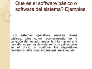 Que es el software básico o
   software del sistema? Ejemplos




.Los    sistemas operativos realizan tareas
básicas, tales como reconocimiento de la
conexión del teclado, enviar la información a la
pantalla, no perder de vista archivos y directorios
en el disco, y controlar los dispositivos
periféricos tales como impresoras, escáner, etc.
 