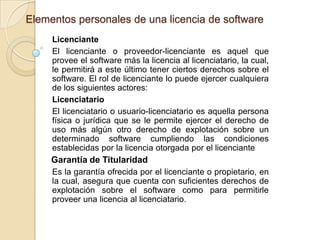 Elementos personales de una licencia de software
     Licenciante
     El licenciante o proveedor-licenciante es aquel que
     provee el software más la licencia al licenciatario, la cual,
     le permitirá a este último tener ciertos derechos sobre el
     software. El rol de licenciante lo puede ejercer cualquiera
     de los siguientes actores:
     Licenciatario
     El licenciatario o usuario-licenciatario es aquella persona
     física o jurídica que se le permite ejercer el derecho de
     uso más algún otro derecho de explotación sobre un
     determinado software cumpliendo las condiciones
     establecidas por la licencia otorgada por el licenciante
     Garantía de Titularidad
     Es la garantía ofrecida por el licenciante o propietario, en
     la cual, asegura que cuenta con suficientes derechos de
     explotación sobre el software como para permitirle
     proveer una licencia al licenciatario.
 