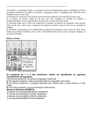 Gráficos são exemplos de utilização simultânea das linguagens verbal e não verbal. É preciso analisar as duas ocorrências para a compreensão do texto
Nos gráficos, os elementos visuais e os elementos textuais são fundamentais para o entendimento total da
mensagem transmitida. No gráfico em questão, a linguagem verbal e a linguagem não verbal têm como
intenção mostrar ao leitor que:
a) O número de casamentos entre pessoas acima de 60 anos diminuiu em um período de cinco anos.
b) O número de pessoas acima de 60 anos que estão inseridas no mercado de trabalho é
proporcionalmente inverso à quantidade de pessoas que se casam nessa faixa etária.
c) Apresenta dados para o leitor que comprovam o aumento no número de casamentos entre pessoas
acima de 60 anos, assim como o aumento da inserção de pessoas acima de 60 anos no mercado de
trabalho.
d) Apresenta a preocupação com a diminuição no número de casamentos entre pessoas de várias faixas
etárias da população brasileira, assim como a dificuldade dessas pessoas para conseguir emprego no
mercado de trabalho.
Na sequência de 1 a 4 dos quadrinhos, podem ser identifcadas as seguintes
características de linguagem:
I. No primeiro quadrinho, há apenas a linguagem verbal oral.
II. No segundo quadrinho, pode-se perceber apenas a linguagem não-verbal.
III. No terceiro quadrinho, o chargista apresenta uma mistura entre o verbal escrito e o não-
verbal.
IV. No quarto quadrinho, há uma informação verbal escrita.
Marque a alternativa CORRETA:
a) apenas as proposições III e IV são verdadeiras.
b) apenas as proposições I e II são verdadeiras.
c) apenas as proposições I e III são verdadeiras.
d) as proposições I,II,III e IV são verdadeiras.
 