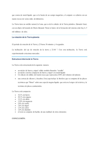 que consta de metal líquido que es la fuente de un campo magnético, el conjunto se cubierto con un
manto rocoso de varios miles de kilómetros.
La Tierra tiene un satélite natural, la Luna, que es de la colisión de la Tierra primitiva (llamado Gaia)
con un objeto del tamaño de Marte (llamado Theia) al inicio de la formación del sistema solar hay 4, 5
mil millones de años.
La rotación de la Tierra planeta
El período de rotación de la Tierra y 23 horas 56 minutos y 4 segundos.
La inclinación del eje de rotación de la tierra y 23.44 °. Con esta inclinación, la Tierra está
experimentando estaciones marcadas.
Estructura interna de la Tierra
La Tierra está estructurado de la siguiente manera:
 un núcleo de hierro y níquel sólido también llamados "semilla"
 un núcleo externo compuesto de hierro y níquel en estado líquido
 Un silicato de sólidos del manto rocas que representa el84% del volumen del planeta
 una corteza de silicatos y basaltos; Esta capa incluye la litosfera que se compone de las placas
tectónicas que "flotan" sobre una capa de magma líquido que está en el origen de la deriva y la
tectónica de placas continentales.
La Tierra está compuesta
 32,1% de hierro
 30.1% de oxígeno
 15,1% de silicio
 13,9% de magnesio
 2,9% de azufre
 1,8% de níquel
 1,5% de calcio
 1,4% de aluminio
 el resto se compone de huellas de una multitud de otros elementos
CONCLUSIÓN:
 