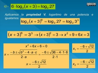 c).-   27log3log6 22  x
Aplicamos la propiedad V, logaritmo de una potencia e
igualamos.
  3
22
6
2 3log27log3log x
  36
33 x
2
126
12
614366
2
4
066
2
2









x
a
cabb
x
xx
  36933 22
 xxx
2
126
1

x
2
126
2

x
 