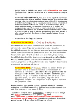  Quiero hablarte también de estas cuatro (4) requisitos mas en un
Varón de Dios: (Marcos 9:38-50) el que no es contra nosotros por nosotros
es
 varón de buen testimonio, Para Jesús es muy importante atender este
asunto y da su respuesta con autoridad: “no se lo prohíban, porque no hay nadie
que haga milagro en mi nombre y que luego hable mal de mí” En otras palabras,
él también es un discípulo mío, un seguidor, aunque no se reúna con ustedes, él
no está en contra de la Misión, sino a favor. El asunto es aclarar por qué no
desea reunirse con ellos. Indirectamente lo que Jesús les va a decir a sus
discípulos es que el problema radica, no si se reúne con ellos, sino en el mal
testimonio que están dando ante los demás. La aclaración vale la pena hacerla,
porque ¿cómo van a pretender que este hombre, creyente en Jesús, les siga, si
ellos mismos han estado discutiendo en el camino quién ha de ser el mayor
entre ellos?.
 varón lleno del Espíritu Santo,
varón lleno de Sabiduría y Qué es Sabiduría:
La sabiduría es una cualidad atribuida a quien posee una gran cantidad de
conocimientos y se distingue por usarlos con prudencia y sensatez.
La sabiduría se desarrolla con el tiempo, a partir de las experiencias propias y
ajenas, y de la observación y la reflexión sobre la vida. De allí que dos fuentes
fundamentales para cultivar la sabiduría sean la memoria y la experiencia.
La sabiduría dota al individuo de un mayorentendimiento y profundidad en
el conocimiento sobre las circunstancias que determinan la existencia.
Además, proporciona al individuo herramientas para el acertado discernimiento
entre aquello que es bueno y lo que no.

 varón lleno de fe. En la teología, la fe es una palabra bíblica que
se refiere tanto a la creencia intelectual como la relación de
confianza o compromiso. Los autores bíblicos generalmente no
distinguen entre fe como creencia y fe como confianza, pero
tienden a ver que la verdadera fe consiste tanto en lo que se cree
(que Dios existe, que Jesús es el Señor, etc.) como en el
compromiso individual con una persona que es digna de confianza,
fiel y capaz de salvar.
Puedo concluir que cuando un hno. , cumple fiel mente con estos
requisitos el pueblo y los ministros de Dios, reconocerán, que este hno
está listo para servir en la hobra de Dios.
Cuando se cumplen estas características, es porque el hno. o han ya
está listo(a) para el servicio en la Iglesia; si no reune
estas condiciones, no deben ser levantados o elegidos para cargos
ministeriales, porque un varòn sin estas virtudes, solo sera de tropiezo
para el cuerpo de Cristo, si no también para si mismo
 