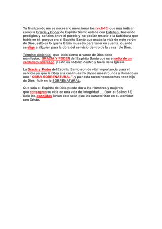 Ya finalizando me es necesario mencionar los (vv.8-10) que nos indican
como la Gracia y Poder de Espíritu Santo estaba con Esteban, haciendo
prodigios y señales entre el pueblo y no podían resistir a la Sabiduría que
había en él, porque era el Espíritu Santo que usaba la vida de este varón
de Dios, esto es lo que la Biblia muestra para tener en cuenta cuando
se elige a alguien para la obra del servicio dentro de la casa de Dios.
Termino diciendo que todo siervo o varòn de Dios debe
manifestar, GRACIA Y PODER del Espiritu Santo que es el sello de un
verdadero liderazgo, y esto es notorio dentro y fuera de la Iglesia.
La Gracia y Poder del Espíritu Santo son de vital importancia para el
servicio ya que la Obra a la cual nuestro divino maestro, nos a llamado es
una " OBRA SOBRENATURAL ", y por esta razón necesitamos todo hijo
de Dios fluir en lo SOBRENATURAL,
Que solo el Espíritu de Dios puede dar a los Hombres y mujeres
que consagran su vida en una vida de integridad.......(leer el Salmo 15).
Solo los escojidos llevan este sello que los caracterizan en su caminar
con Cristo.
 