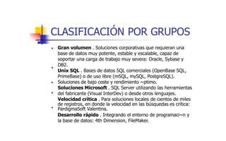 CLASIFICACIÓN POR GRUPOS
Gran volumen . Soluciones corporativas que requieran una
base de datos muy potente, estable y escalable, capaz de
soportar una carga de trabajo muy severa: Oracle, Sybase y
DB2.
Unix SQL . Bases de datos SQL comerciales (OpenBase SQL,
PrimeBase) o de uso libre (mSQL, mySQL, PostgreSQL).
Soluciones de bajo coste y rendimiento ~ptimo.
Soluciones Microsoft . SQL Server utilizando las herramientas
del fabricante (Visual InterDev) o desde otros lenguajes.
Velocidad crítica . Para soluciones locales de cientos de miles
de registros, en donde la velocidad en las búsquedas es crítica:
PardigmaSoft Valentina.
Desarrollo rápido . Integrando el entorno de programaci~n y
la base de datos: 4th Dimension, FileMaker.
■
■
■
■
■
 