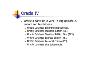 Oracle IV
■ Oracle a partir de la versi~n 10g Release 2,
cuenta con 6 ediciones:
■ Oracle
■ Oracle
■ Oracle
■ Oracle
■ Oracle
■ Oracle
Database
Database
Database
Database
Database
Database
Enterprise Edition(EE).
Standard Edition (SE).
Standard Edition One (SE1).
Express Edition (XE).
Personal Edition (PE).
Lite Edition (LE).
 