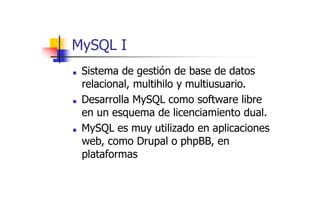 MySQL I
■ Sistema de gestión de base de datos
relacional, multihilo y multiusuario.
■ Desarrolla MySQL como software libre
en un esquema de licenciamiento dual.
■ MySQL es muy utilizado en aplicaciones
web, como Drupal o phpBB, en
plataformas
 