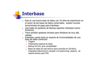 Interbase
■ Esta es una buena base de datos con 16 años de experiencia
el sector de las bases de datos comerciales, existen muchas
herramientas de pago para Interbase.
■ Casi todos los gestores de Backup soportan Interbase (como
ArcServe).
■ Tiene también gestores remotos para Windows de muy alta
calidad,
■ Interbase cuenta tiene la mayoría de funcionalidades de una
base de datos comercial:
■ Triggers
■ Tratamiento especial de blobs
■ Backup On-line, gran escalabilidad
■ Bases de datos de solo lectura (para ponerlas en CD-Rom),
integridad referencial en cascada o el autotunning. dispone, de
soporte directo para PHP.
en
 