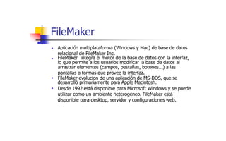 FileMaker
Aplicación multiplataforma (Windows y Mac) de base de datos
relacional de FileMaker Inc.
■
FileMaker integra el motor de la base de datos con la interfaz,
■
lo que permite a los usuarios modificar la base de datos al
arrastrar elementos (campos, pestañas, botones...) a las
pantallas o formas que provee la interfaz.
FileMaker evolucion de una aplicación de MS-DOS, que se
desarrolló primariamente para Apple Macintosh.
Desde 1992 está disponible para Microsoft Windows y se puede
utilizar como un ambiente heterogéneo. FileMaker está
disponible para desktop, servidor y configuraciones web.
■
■
 