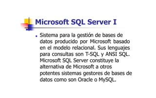 Microsoft SQL Server I
■ Sistema para la gestión de bases de
datos producido por Microsoft basado
en el modelo relacional. Sus lenguajes
para consultas son T-SQL y ANSI SQL.
Microsoft SQL Server constituye la
alternativa de Microsoft a otros
potentes sistemas gestores de bases de
datos como son Oracle o MySQL.
 