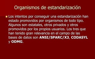 Organismos de estandarización
 Los intentos por conseguir una estandarización han
estado promovidos por organismos de todo tipo.
Algunos son estatales, otros privados y otros
promovidos por los propios usuarios. Los tres que
han tenido gran relevancia en el campo de las
bases de datos son ANSI/SPARC/X3, CODASYL
y ODMG.
 