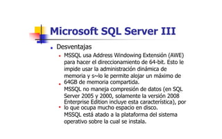 Microsoft
■ Desventajas
SQL Server III
MSSQL usa Address Windowing Extensión (AWE)
para hacer el direccionamiento de 64-bit. Esto le
impide usar la administración dinámica de
memoria y s~lo le permite alojar un máximo de
64GB de memoria compartida.
MSSQL no maneja compresión de datos (en SQL
Server 2005 y 2000, solamente la versión 2008
Enterprise Edition incluye esta característica), por
lo que ocupa mucho espacio en disco.
MSSQL está atado a la plataforma del sistema
operativo sobre la cual se instala.
■
■
■
 