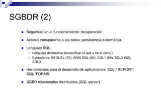 SGBDR (2)
 Seguridad en el funcionamiento: recuperación.
 Acceso transparente a los datos: persistencia sistemática.
 Lenguaje SQL:
 Lenguaje declarativo (especificar el qué y no el cómo).
 Estándares: SEQUEL (76), ANSI SQL (86), SQL1 (89), SQL2 (92),
SQL3.
 Herramientas para el desarrollo de aplicaciones: SQL / REPORT,
SQL /FORMS.
 SGBD relacionales distribuidos (SQL server).
 