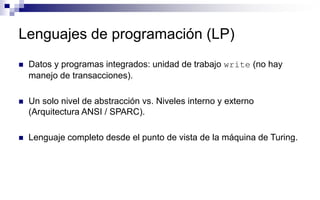 Lenguajes de programación (LP)
 Datos y programas integrados: unidad de trabajo write (no hay
manejo de transacciones).
 Un solo nivel de abstracción vs. Niveles interno y externo
(Arquitectura ANSI / SPARC).
 Lenguaje completo desde el punto de vista de la máquina de Turing.
 