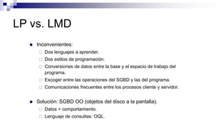 LP vs. LMD
 Inconvenientes:
 Dos lenguajes a aprender.
 Dos estilos de programación.
 Conversiones de datos entre la base y el espacio de trabajo del
programa.
 Escoger entre las operaciones del SGBD y las del programa.
 Comunicaciones frecuentes entre los procesos cliente y servidor.
 Solución: SGBD OO (objetos del disco a la pantalla).
 Datos + comportamiento.
 Lenguaje de consultas: OQL.
 