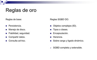Reglas de oro
Reglas de base:
 Persistencia.
 Manejo de disco.
 Fiabilidad, seguridad.
 Compartir datos.
 Consulta ad-hoc.
Reglas SGBD OO:
 Objetos complejos (ID).
 Tipos o clases.
 Encapsulación.
 Herencia.
 Sobre carga y ligado dinámico.
 SGBD completo y extensible.
 