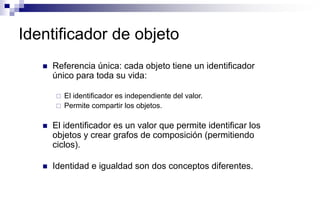 Identificador de objeto
 Referencia única: cada objeto tiene un identificador
único para toda su vida:
 El identificador es independiente del valor.
 Permite compartir los objetos.
 El identificador es un valor que permite identificar los
objetos y crear grafos de composición (permitiendo
ciclos).
 Identidad e igualdad son dos conceptos diferentes.
 