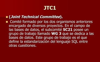 JTC1
 (Joint Technical Committee).
 Comité formado por los dos organismos anteriores
encargado de diversos proyectos. En el campo de
las bases de datos, el subcomité SC21 posee un
grupo de trabajo llamado WG 3 que se dedica a las
bases de datos. Este grupo de trabajo es el que
define la estandarización del lenguaje SQL entre
otras cuestiones.
 