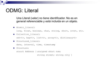 ODMG: Literal
Una Literal (valor) no tiene identificador. No es en
general referenciable y está incluida en un objeto.
 Atomic_literal:
long, float, boolean, char, string, short, octet, etc.
 Collection_literal:
set<t>, bag<t>, list<t>, array<t>, dictionary<t>
 Structured_literal:
date, interval, time, timestamp
 Structure:
struct Address { unsigned short num;
string street; string city }
 
