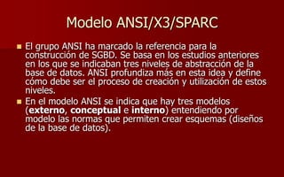 Modelo ANSI/X3/SPARC
 El grupo ANSI ha marcado la referencia para la
construcción de SGBD. Se basa en los estudios anteriores
en los que se indicaban tres niveles de abstracción de la
base de datos. ANSI profundiza más en esta idea y define
cómo debe ser el proceso de creación y utilización de estos
niveles.
 En el modelo ANSI se indica que hay tres modelos
(externo, conceptual e interno) entendiendo por
modelo las normas que permiten crear esquemas (diseños
de la base de datos).
 