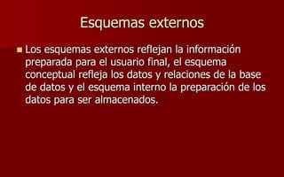 Esquemas externos
 Los esquemas externos reflejan la información
preparada para el usuario final, el esquema
conceptual refleja los datos y relaciones de la base
de datos y el esquema interno la preparación de los
datos para ser almacenados.
 