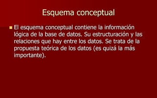 Esquema conceptual
 El esquema conceptual contiene la información
lógica de la base de datos. Su estructuración y las
relaciones que hay entre los datos. Se trata de la
propuesta teórica de los datos (es quizá la más
importante).
 