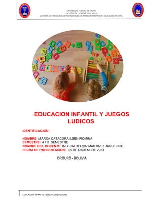UNIVERSIDAD TECNICA DE ORURO
FACULTAD DE CIENCIAS DE LA SALUD
CARRERA DE FORMACION DE PROFESIONALES EN ATENCION TEMPRANA Y EDUCACION INFANTIL
EDUCACION INFANTIL Y LOS JUEGOS LUDICOS
EDUCACION INFANTIL Y JUEGOS
LUDICOS
IDENTIFICACION:
NOMBRE: MARCA CATACORA ILSEN ROMINA
SEMESTRE: 4 TO SEMESTRE
NOMBRE DEL DOCENTE: ING: CALDERON MARTINEZ JAQUELINE
FECHA DE PRESENTACION: 05 DE DICIEMBRE 2023
OROURO - BOLIVIA
 