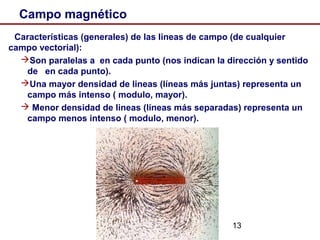 13
Campo magnético
Características (generales) de las lineas de campo (de cualquier
campo vectorial):
Son paralelas a en cada punto (nos indican la dirección y sentido
de en cada punto).
Una mayor densidad de lineas (líneas más juntas) representa un
campo más intenso ( modulo, mayor).
 Menor densidad de lineas (líneas más separadas) representa un
campo menos intenso ( modulo, menor).
 