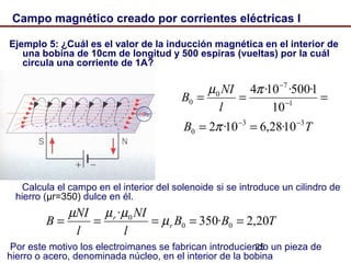 25
Campo magnético creado por corrientes eléctricas I
Ejemplo 5: ¿Cuál es el valor de la inducción magnética en el interior de
una bobina de 10cm de longitud y 500 espiras (vueltas) por la cuál
circula una corriente de 1A?
Calcula el campo en el interior del solenoide si se introduce un cilindro de
hierro (μr=350) dulce en él.
Por este motivo los electroimanes se fabrican introduciendo un pieza de
hierro o acero, denominada núcleo, en el interior de la bobina
=== −
−
1
7
0
0
10
1·500·10·4πµ
l
NI
B
TB 33
0 10·28,610·2 −−
== π
TBB
l
NI
l
NI
B r
r
20,2·350
·
00
0
===== µ
µµµ
 