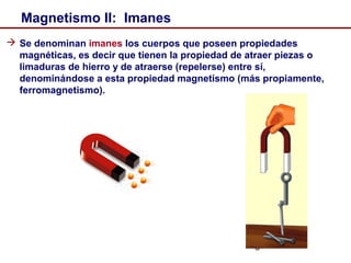 3
Magnetismo II: Imanes
 Se denominan imanes los cuerpos que poseen propiedades
magnéticas, es decir que tienen la propiedad de atraer piezas o
limaduras de hierro y de atraerse (repelerse) entre sí,
denominándose a esta propiedad magnetismo (más propiamente,
ferromagnetismo).
 