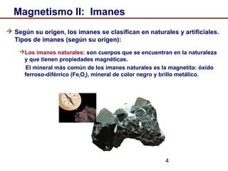 4
Magnetismo II: Imanes
 Según su origen, los imanes se clasifican en naturales y artificiales.
Tipos de imanes (según su origen):
Los imanes naturales: son cuerpos que se encuentran en la naturaleza
y que tienen propiedades magnéticas.
El mineral más común de los imanes naturales es la magnetita: óxido
ferroso-diférrico (Fe3O4), mineral de color negro y brillo metálico.
 