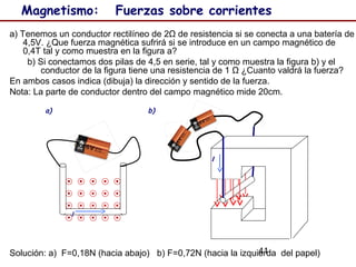 41
Magnetismo: Fuerzas sobre corrientes
a) Tenemos un conductor rectilíneo de 2Ω de resistencia si se conecta a una batería de
4,5V. ¿Que fuerza magnética sufrirá si se introduce en un campo magnético de
0,4T tal y como muestra en la figura a?
b) Si conectamos dos pilas de 4,5 en serie, tal y como muestra la figura b) y el
conductor de la figura tiene una resistencia de 1 Ω ¿Cuanto valdrá la fuerza?
En ambos casos indica (dibuja) la dirección y sentido de la fuerza.
Nota: La parte de conductor dentro del campo magnético mide 20cm.
Solución: a) F=0,18N (hacia abajo) b) F=0,72N (hacia la izquierda del papel)
I
I
a) b)
 