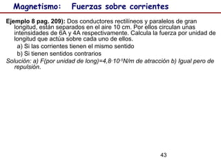 43
Magnetismo: Fuerzas sobre corrientes
Ejemplo 8 pag. 209): Dos conductores rectilíneos y paralelos de gran
longitud, están separados en el aire 10 cm. Por ellos circulan unas
intensidades de 6A y 4A respectivamente. Calcula la fuerza por unidad de
longitud que actúa sobre cada uno de ellos.
a) Si las corrientes tienen el mismo sentido
b) Si tienen sentidos contrarios
Solución: a) F(por unidad de long)=4,8·10-5
N/m de atracción b) Igual pero de
repulsión.
 