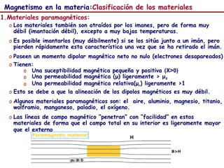 53
Magnetismo en la materia:Clasificación de los materiales
1.Materiales paramagnéticos:
o Los materiales también son atraídos por los imanes, pero de forma muy
débil (imantación débil), excepto a muy bajas temperaturas.
o Es posible imantarlos (muy débilmente) si se los sitúa junto a un imán, pero
pierden rápidamente esta característica una vez que se ha retirado el imán.
o Poseen un momento dipolar magnético neto no nulo (electrones desapareados)
o Tienen:
o Una suceptibilidad magnética pequeña y positiva (X>0)
o Una permeabilidad magnética (μ) ligeramente > μ0
o Una permeabilidad magnética relativa(μr) ligeramente >1
o Esto se debe a que la alineación de los dipolos magnéticos es muy débil.
o Algunos materiales paramagnéticos son: el aire, aluminio, magnesio, titanio,
wolframio, manganeso, paladio, el oxígeno.
o Las líneas de campo magnético “penetran” con “facilidad” en estos
materiales de forma que el campo total en su interior es ligeramente mayor
que el externo
 