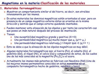 55
Magnetismo en la materia:Clasificación de los materiales
1. Materiales ferromagnéticos:
o Muestran un comportamiento similar al del hierro, es decir, son atraídos
intensamente por los imanes.
o En estos materiales los dominios magnéticos están orientados al azar, pero en
presencia de un campo magnético externo éstos se orientan en la misma
dirección y sentido que el campo externo quedando imantados.
o Pueden mantener esta alineación de los dipolos y por tanto las característi-cas
que posee un imán natural después del proceso de imantación.
o Tienen:
o Una suceptibilidad magnética grande y positiva (X>>0)
o Una permeabilidad magnética (μ) mucho mayor que μ0 (μ>> μ0 )
o Una permeabilidad magnética relativa(μr) l mayor que >1 (μr>> 1 )
o Esto se debe a que la alineación de los dipolos magnéticos es muy débil.
o Algunos materiales ferromagnéticos son: el hierro (Fe), el cobalto (Co), el
gadolinio (Gd), el níquel (Ni), el calcio (Ca) y compuestos de estos, de los cuales
uno de los más conocidos es la magnetita (Fe3O4) o el acero.
o Actualmente los imanes más potentes se fabrican con Neodimio (Nd) (Uno de
los mejores imanes permanentes conocidos en estos momentos es un
compuesto ferromagnético hecho de gadolinio, neodimio y boro).
 