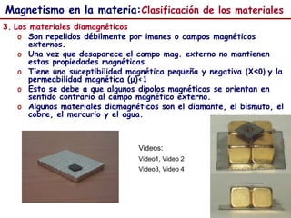 58
3. Los materiales diamagnéticos
o Son repelidos débilmente por imanes o campos magnéticos
externos.
o Una vez que desaparece el campo mag. externo no mantienen
estas propiedades magnéticas
o Tiene una suceptibilidad magnética pequeña y negativa (X<0) y la
permeabilidad magnética (μ)<1
o Esto se debe a que algunos dipolos magnéticos se orientan en
sentido contrario al campo magnético externo.
o Algunos materiales diamagnéticos son el diamante, el bismuto, el
cobre, el mercurio y el agua.
Videos:
Video1, Video 2
Video3, Video 4
Magnetismo en la materia:Clasificación de los materiales
 